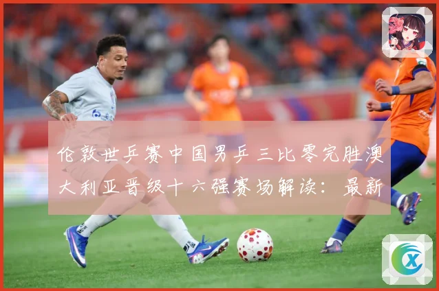 伦敦世乒赛中国男乒三比零完胜澳大利亚晋级十六强赛场解读：最新赛事动态与深度分析