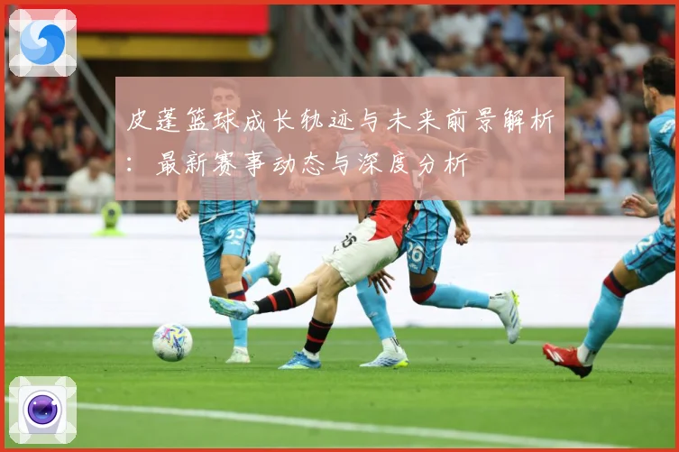 皮蓬篮球成长轨迹与未来前景解析：最新赛事动态与深度分析