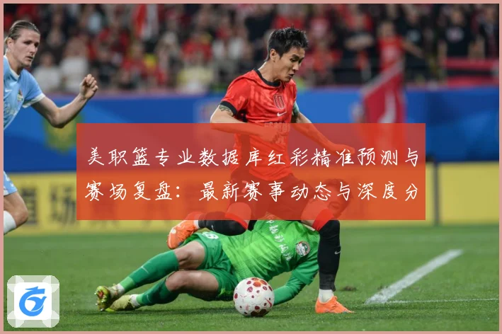 美职篮专业数据库红彩精准预测与赛场复盘：最新赛事动态与深度分析