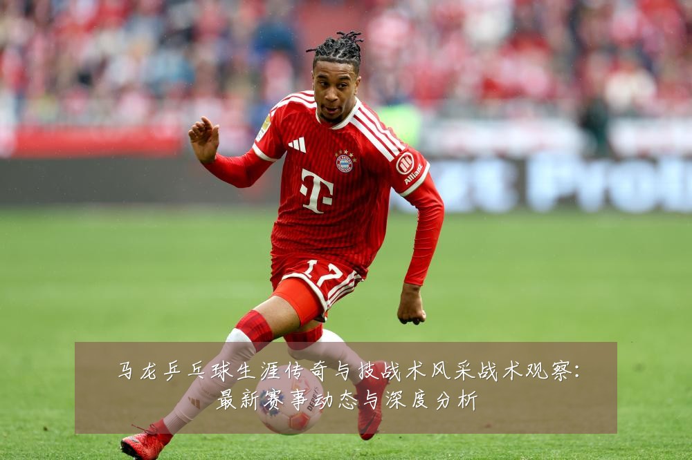 马龙乒乓球生涯传奇与技战术风采战术观察:最新赛事动态与深度分析
