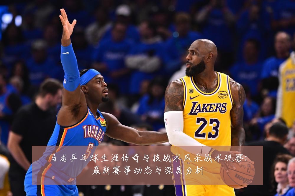 马龙乒乓球生涯传奇与技战术风采战术观察:最新赛事动态与深度分析