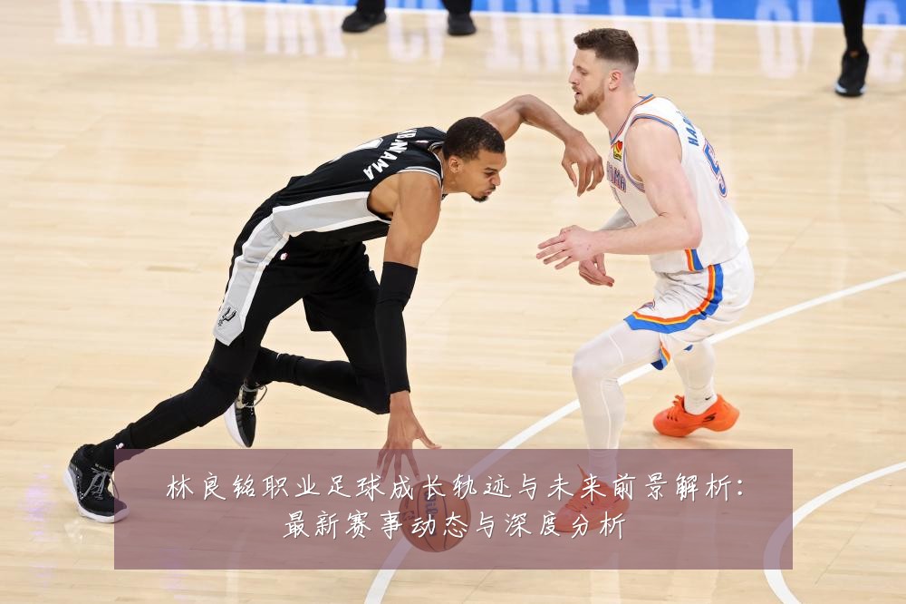 林良铭职业足球成长轨迹与未来前景解析：最新赛事动态与深度分析